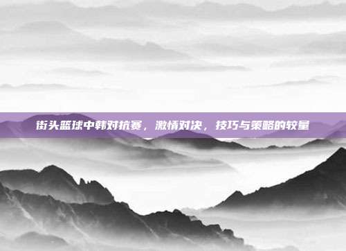 街头篮球中韩对抗赛,激情对决,技巧与策略的较量-第1张图片-速奇网 街头篮球中韩对抗赛,激情对决,技巧与策略的较量-第1张图片-速奇网