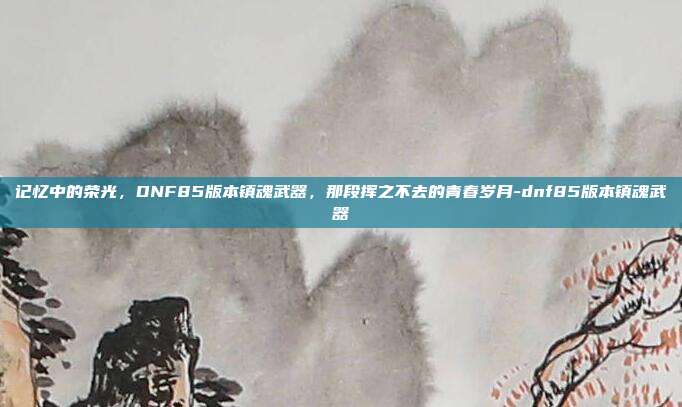 记忆中的荣光,DNF85版本镇魂武器,那段挥之不去的青春岁月-dnf85版本镇魂武器-第1张图片-速奇网 记忆中的荣光,DNF85版本镇魂武器,那段挥之不去的青春岁月-dnf85版本镇魂武器-第1张图片-速奇网