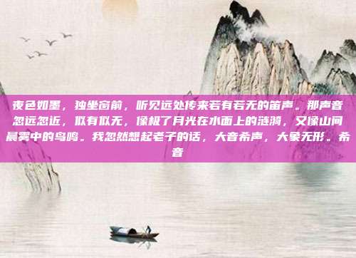 夜色如墨,独坐窗前,听见远处传来若有若无的笛声。那声音忽远忽近,似有似无,像极了月光在水面上的涟漪,又像山间晨雾中的鸟鸣。我忽然想起老子的话,大音希声,大象无形。希音-第1张图片-速奇网 夜色如墨,独坐窗前,听见远处传来若有若无的笛声。那声音忽远忽近,似有似无,像极了月光在水面上的涟漪,又像山间晨雾中的鸟鸣。我忽然想起老子的话,大音希声,大象无形。希音-第1张图片-速奇网