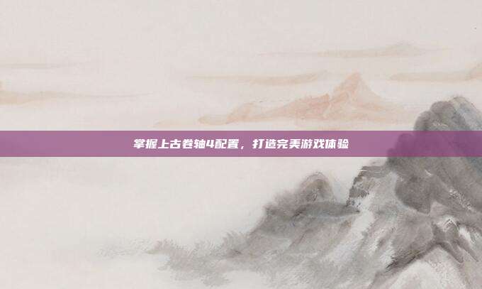 掌握上古卷轴4配置,打造完美游戏体验-第1张图片-速奇网 掌握上古卷轴4配置,打造完美游戏体验-第1张图片-速奇网