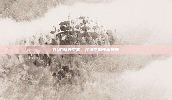 DNF新天空套，打造你的专属传奇-第1张图片-速奇网