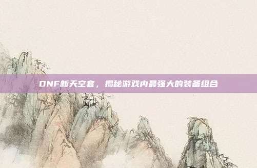 DNF新天空套,揭秘游戏内最强大的装备组合-第1张图片-速奇网 DNF新天空套,揭秘游戏内最强大的装备组合-第1张图片-速奇网