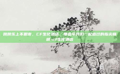 跳跳乐上不眠夜,CF生化酒店,那些年我们一起追过的指尖巅峰-cf生化酒店-第1张图片-速奇网 跳跳乐上不眠夜,CF生化酒店,那些年我们一起追过的指尖巅峰-cf生化酒店-第1张图片-速奇网