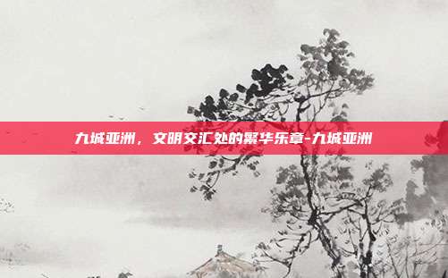 九城亚洲，文明交汇处的繁华乐章-九城亚洲-第1张图片-速奇网