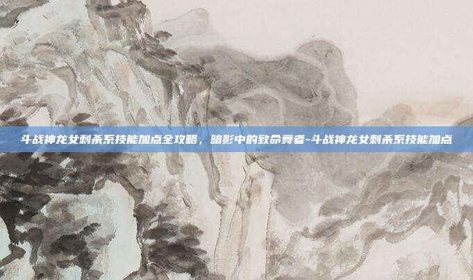斗战神龙女刺杀系技能加点全攻略,暗影中的致命舞者-斗战神龙女刺杀系技能加点-第1张图片-速奇网 斗战神龙女刺杀系技能加点全攻略,暗影中的致命舞者-斗战神龙女刺杀系技能加点-第1张图片-速奇网