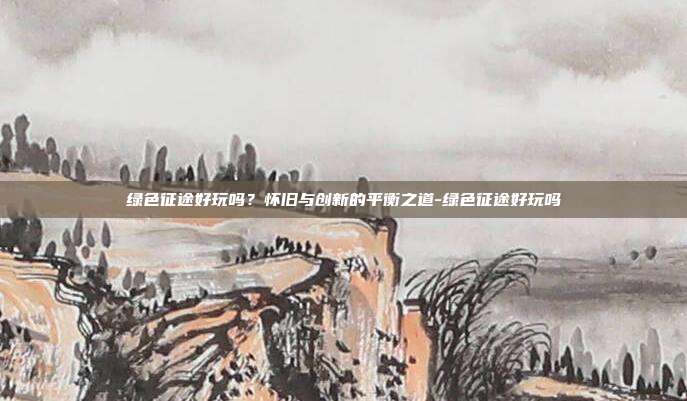 绿色征途好玩吗?怀旧与创新的平衡之道-绿色征途好玩吗-第1张图片-速奇网 绿色征途好玩吗?怀旧与创新的平衡之道-绿色征途好玩吗-第1张图片-速奇网