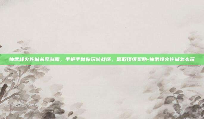 神武烽火连城从零制霸，手把手教你玩转战场，赢取顶级奖励-神武烽火连城怎么玩-第1张图片-速奇网
