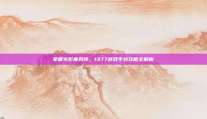 掌握火影疾风传,1377游戏平台攻略全解析-第1张图片-速奇网 掌握火影疾风传,1377游戏平台攻略全解析-第1张图片-速奇网