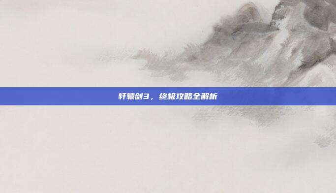 轩辕剑3，终极攻略全解析-第1张图片-速奇网