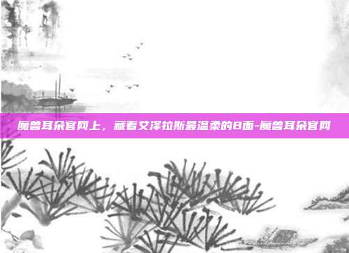 魔兽耳朵官网上，藏着艾泽拉斯最温柔的B面-魔兽耳朵官网-第1张图片-速奇网