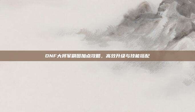 DNF大将军刷图加点攻略,高效升级与技能搭配-第1张图片-速奇网 DNF大将军刷图加点攻略,高效升级与技能搭配-第1张图片-速奇网