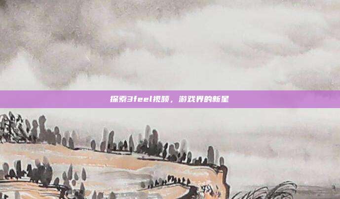 探索3feel视频,游戏界的新星-第1张图片-速奇网 探索3feel视频,游戏界的新星-第1张图片-速奇网