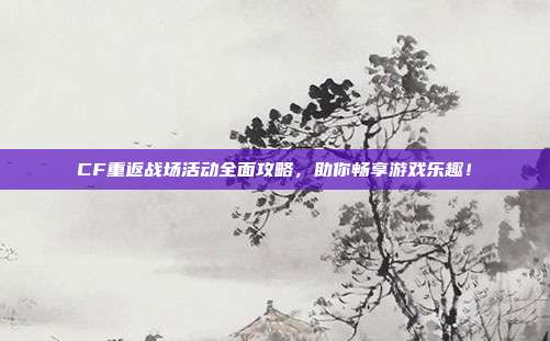CF重返战场活动全面攻略,助你畅享游戏乐趣!-第1张图片-速奇网 CF重返战场活动全面攻略,助你畅享游戏乐趣!-第1张图片-速奇网