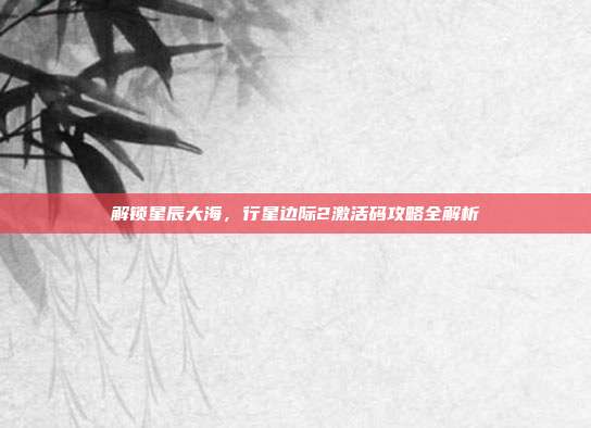解锁星辰大海，行星边际2激活码攻略全解析-第1张图片-速奇网