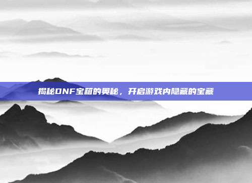 揭秘DNF宝箱的奥秘，开启游戏内隐藏的宝藏-第1张图片-速奇网