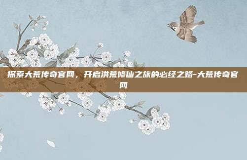 探索大荒传奇官网，开启洪荒修仙之旅的必经之路-大荒传奇官网-第1张图片-速奇网