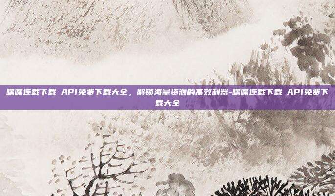嘿嘿连载下载汅API免费下载大全，解锁海量资源的高效利器-嘿嘿连载下载汅API免费下载大全-第1张图片-速奇网