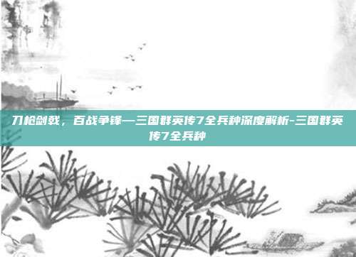 刀枪剑戟，百战争锋—三国群英传7全兵种深度解析-三国群英传7全兵种-第1张图片-速奇网
