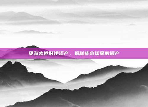 贝利去世时净资产,揭秘传奇球星的遗产-第1张图片-速奇网 贝利去世时净资产,揭秘传奇球星的遗产-第1张图片-速奇网