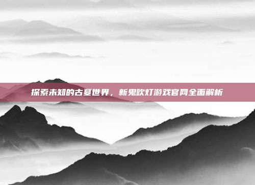探索未知的古墓世界,新鬼吹灯游戏官网全面解析-第1张图片-速奇网 探索未知的古墓世界,新鬼吹灯游戏官网全面解析-第1张图片-速奇网