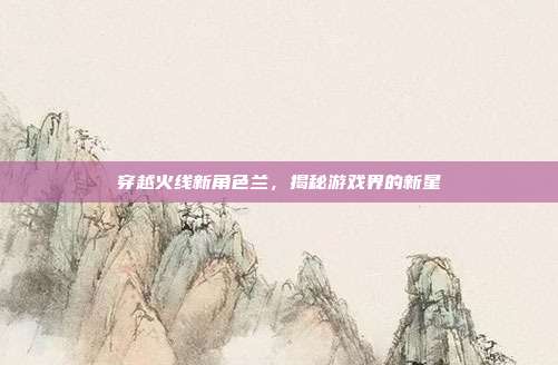 穿越火线新角色兰,揭秘游戏界的新星-第1张图片-速奇网 穿越火线新角色兰,揭秘游戏界的新星-第1张图片-速奇网