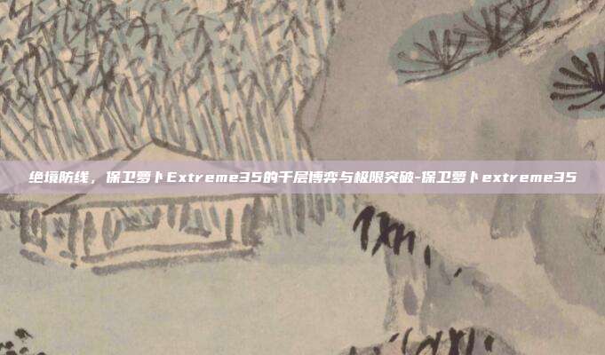 绝境防线，保卫萝卜Extreme35的千层博弈与极限突破-保卫萝卜extreme35-第1张图片-速奇网