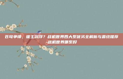 苍穹争锋，谁主沉浮？战机世界四大系优劣全解析与最终推荐-战机世界哪系好-第1张图片-速奇网
