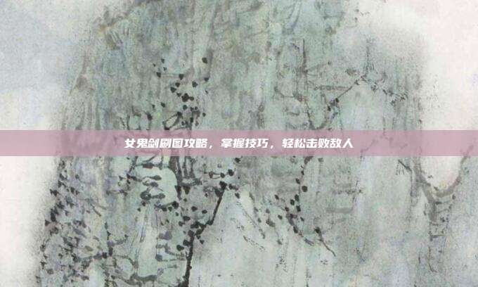 女鬼剑刷图攻略，掌握技巧，轻松击败敌人-第1张图片-速奇网