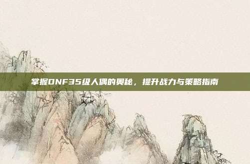 掌握DNF35级人偶的奥秘,提升战力与策略指南-第1张图片-速奇网 掌握DNF35级人偶的奥秘,提升战力与策略指南-第1张图片-速奇网