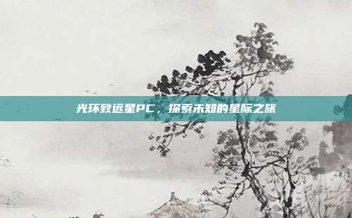 光环致远星PC,探索未知的星际之旅-第1张图片-速奇网 光环致远星PC,探索未知的星际之旅-第1张图片-速奇网