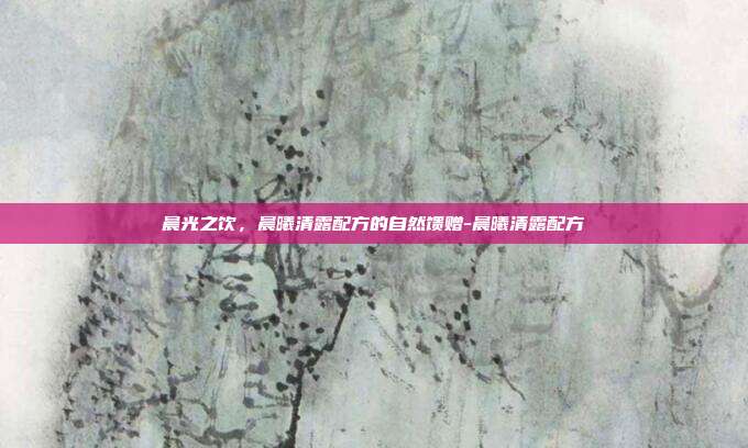 晨光之饮,晨曦清露配方的自然馈赠-晨曦清露配方-第1张图片-速奇网 晨光之饮,晨曦清露配方的自然馈赠-晨曦清露配方-第1张图片-速奇网
