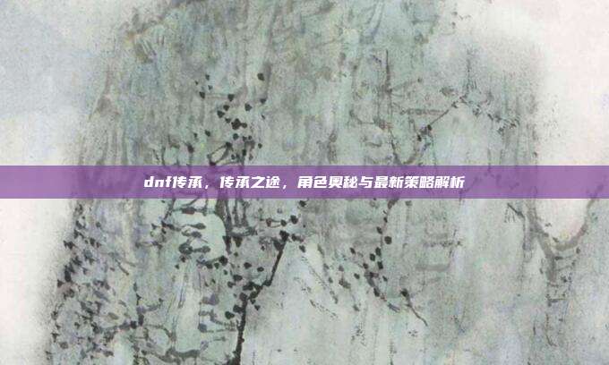 dnf传承，传承之途，角色奥秘与最新策略解析-第1张图片-速奇网