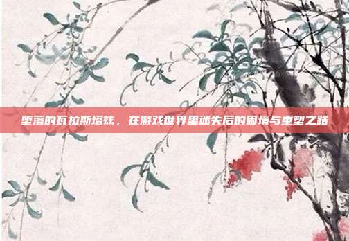 堕落的瓦拉斯塔兹，在游戏世界里迷失后的困境与重塑之路-第1张图片-速奇网