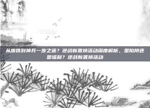 从废铁到神兵一步之遥?逆战新置换活动深度解析,是陷阱还是福利?逆战新置换活动-第1张图片-速奇网 从废铁到神兵一步之遥?逆战新置换活动深度解析,是陷阱还是福利?逆战新置换活动-第1张图片-速奇网