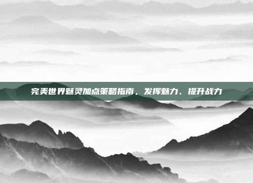 完美世界魅灵加点策略指南，发挥魅力、提升战力-第1张图片-速奇网