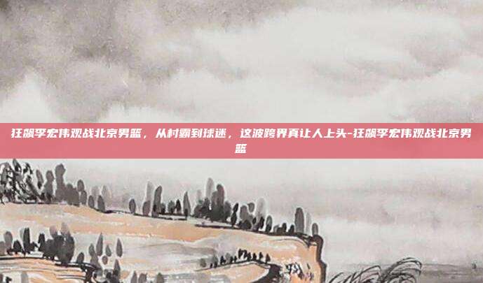 狂飙李宏伟观战北京男篮,从村霸到球迷,这波跨界真让人上头-狂飙李宏伟观战北京男篮-第1张图片-速奇网 狂飙李宏伟观战北京男篮,从村霸到球迷,这波跨界真让人上头-狂飙李宏伟观战北京男篮-第1张图片-速奇网