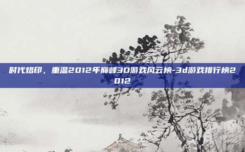 时代烙印,重温2012年巅峰3D游戏风云榜-3d游戏排行榜2012-第1张图片-速奇网 时代烙印,重温2012年巅峰3D游戏风云榜-3d游戏排行榜2012-第1张图片-速奇网