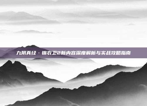 九阴真经·锦衣卫2新内容深度解析与实战攻略指南-第1张图片-速奇网