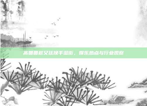 高圆圆赵又廷挽手逛街,娱乐热点与行业观察-第1张图片-速奇网 高圆圆赵又廷挽手逛街,娱乐热点与行业观察-第1张图片-速奇网