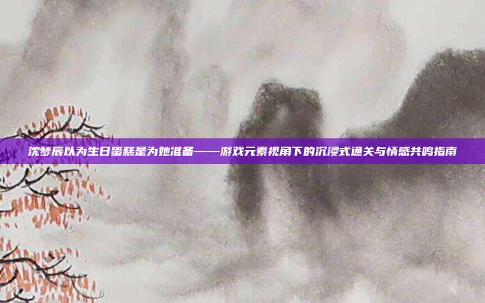 沈梦辰以为生日蛋糕是为她准备——游戏元素视角下的沉浸式通关与情感共鸣指南-第1张图片-速奇网