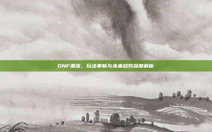 DNF潮流，玩法革新与未来趋势深度解析-第1张图片-速奇网