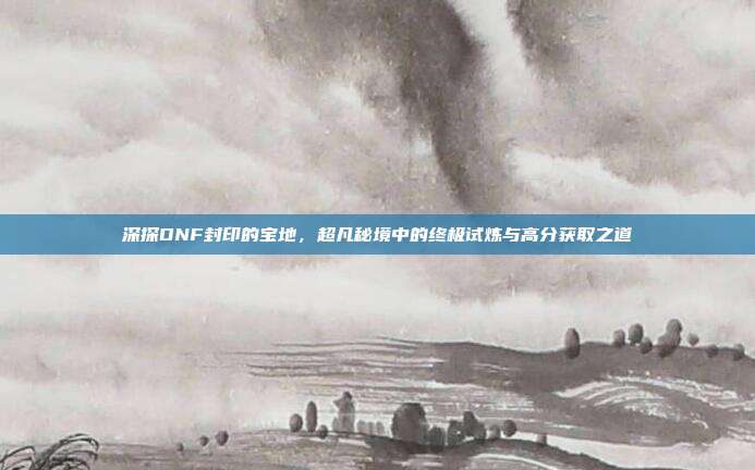 深探DNF封印的宝地,超凡秘境中的终极试炼与高分获取之道-第1张图片-速奇网 深探DNF封印的宝地,超凡秘境中的终极试炼与高分获取之道-第1张图片-速奇网