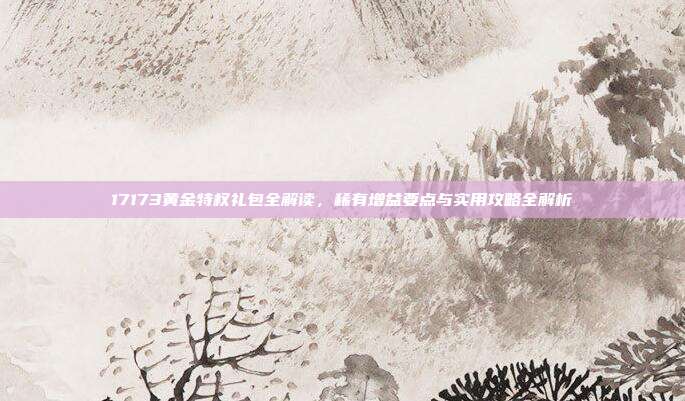 17173黄金特权礼包全解读,稀有增益要点与实用攻略全解析-第1张图片-速奇网 17173黄金特权礼包全解读,稀有增益要点与实用攻略全解析-第1张图片-速奇网