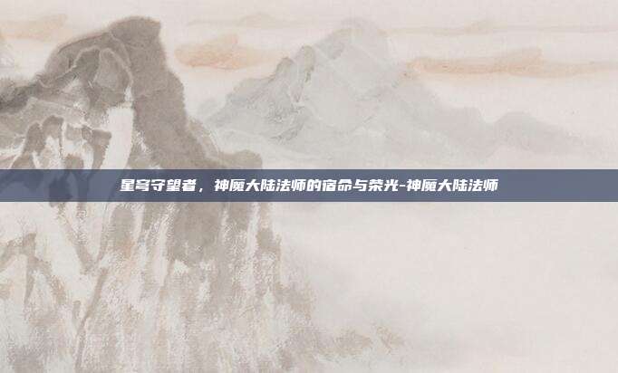 星穹守望者，神魔大陆法师的宿命与荣光-神魔大陆法师-第1张图片-速奇网