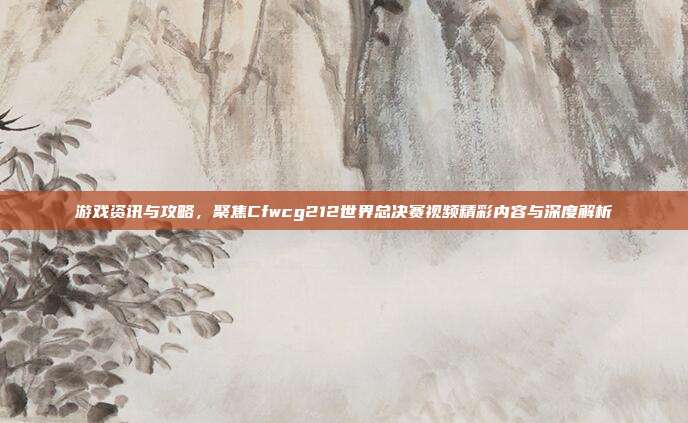 游戏资讯与攻略，聚焦Cfwcg212世界总决赛视频精彩内容与深度解析-第1张图片-速奇网