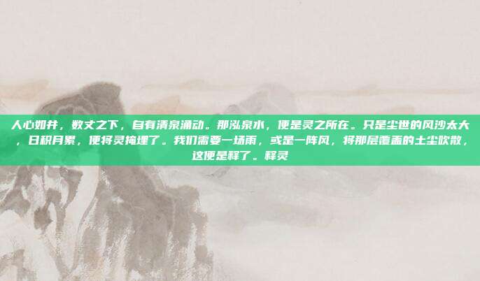 人心如井,数丈之下,自有清泉涌动。那泓泉水,便是灵之所在。只是尘世的风沙太大,日积月累,便将灵掩埋了。我们需要一场雨,或是一阵风,将那层覆盖的土尘吹散,这便是释了。释灵-第1张图片-速奇网 人心如井,数丈之下,自有清泉涌动。那泓泉水,便是灵之所在。只是尘世的风沙太大,日积月累,便将灵掩埋了。我们需要一场雨,或是一阵风,将那层覆盖的土尘吹散,这便是释了。释灵-第1张图片-速奇网
