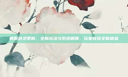 韩服剑灵更新，全新玩法与系统解锁，玩家收获全新体验-第1张图片-速奇网