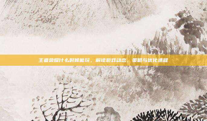 王者荣耀什么时候能玩,解读游戏动态、策略与优化进程-第1张图片-速奇网 王者荣耀什么时候能玩,解读游戏动态、策略与优化进程-第1张图片-速奇网