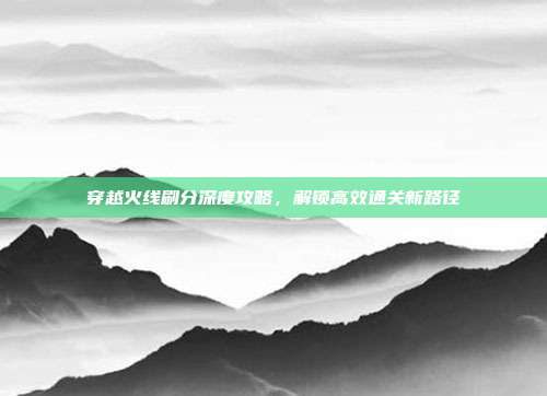 穿越火线刷分深度攻略,解锁高效通关新路径-第1张图片-速奇网 穿越火线刷分深度攻略,解锁高效通关新路径-第1张图片-速奇网