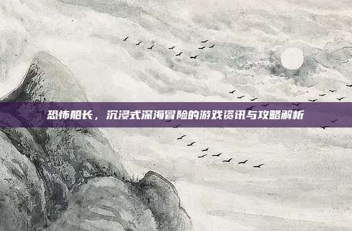 恐怖船长，沉浸式深海冒险的游戏资讯与攻略解析-第1张图片-速奇网
